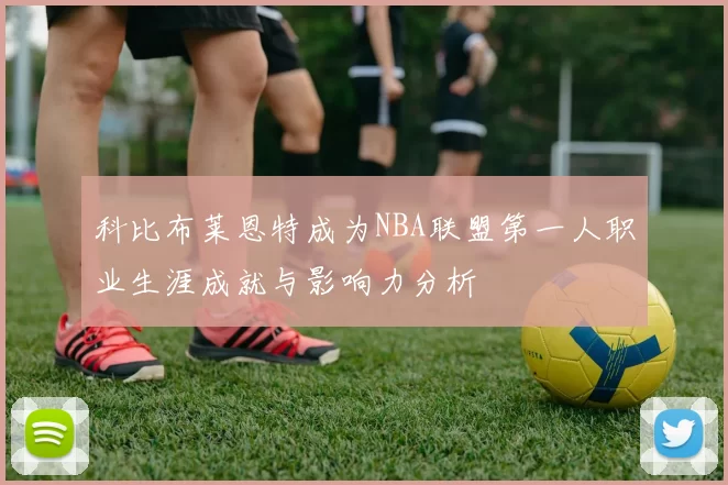 科比布莱恩特成为NBA联盟第一人职业生涯成就与影响力分析