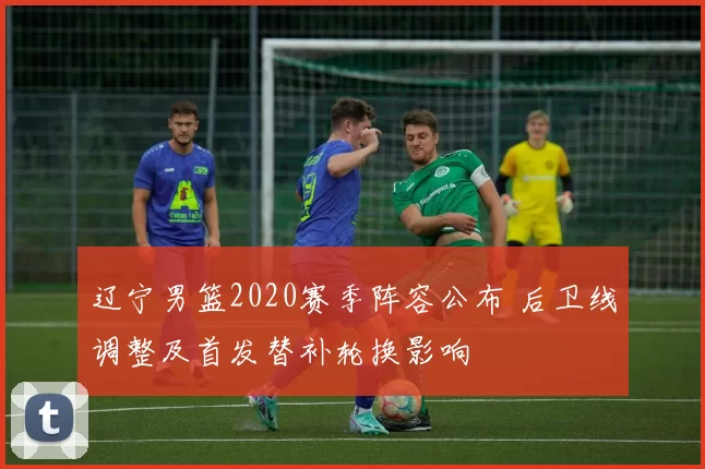 辽宁男篮2020赛季阵容公布 后卫线调整及首发替补轮换影响