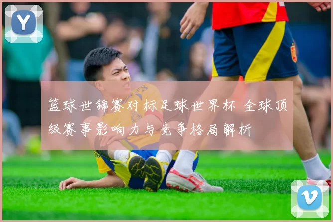 篮球世锦赛对标足球世界杯 全球顶级赛事影响力与竞争格局解析