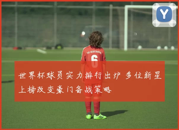 世界杯球员实力排行出炉 多位新星上榜改变豪门备战策略