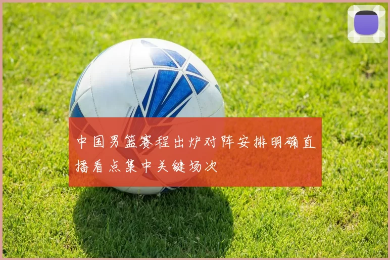 中国男篮赛程出炉对阵安排明确直播看点集中关键场次