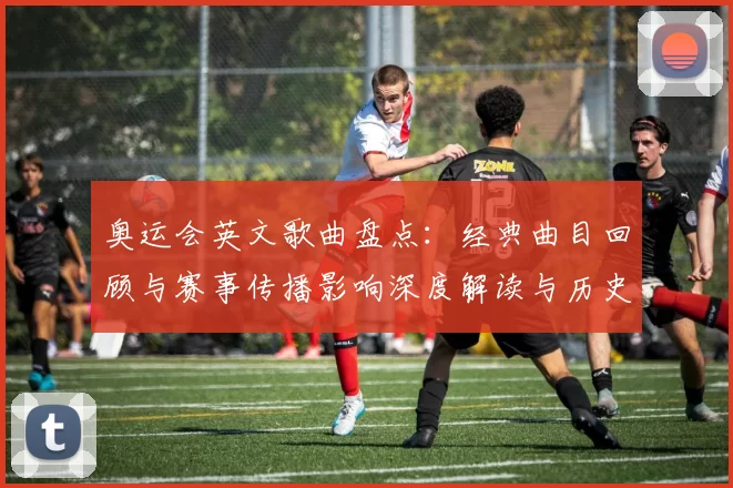 奥运会英文歌曲盘点：经典曲目回顾与赛事传播影响深度解读与历史演变