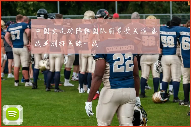 中国女足对阵韩国队前景受关注 备战亚洲杯关键一战