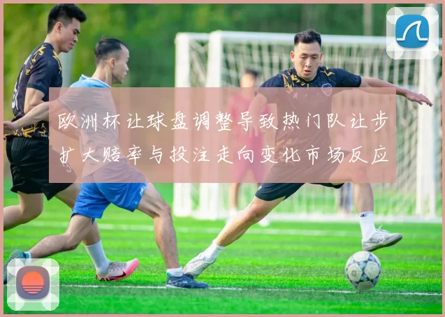 欧洲杯让球盘调整导致热门队让步扩大赔率与投注走向变化市场反应