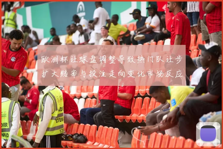 欧洲杯让球盘调整导致热门队让步扩大赔率与投注走向变化市场反应