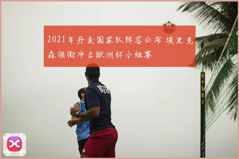 2021年丹麦国家队阵容公布 埃里克森领衔冲击欧洲杯小组赛