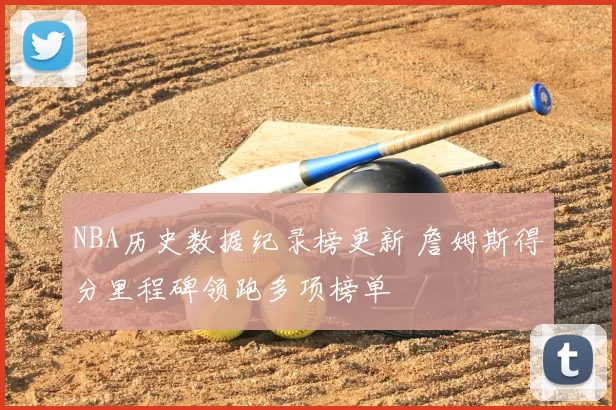NBA历史数据纪录榜更新 詹姆斯得分里程碑领跑多项榜单