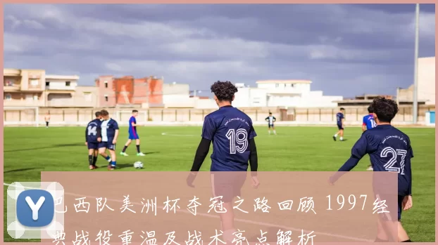 巴西队美洲杯夺冠之路回顾 1997经典战役重温及战术亮点解析