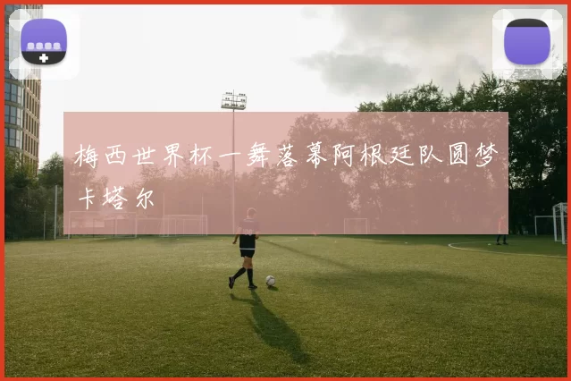 梅西世界杯一舞落幕阿根廷队圆梦卡塔尔