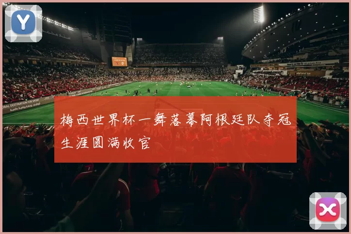 梅西世界杯一舞落幕阿根廷队夺冠生涯圆满收官