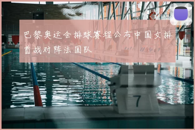 巴黎奥运会排球赛程公布中国女排首战对阵法国队