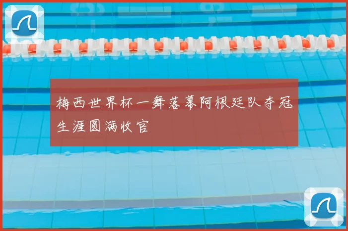 梅西世界杯一舞落幕阿根廷队夺冠生涯圆满收官