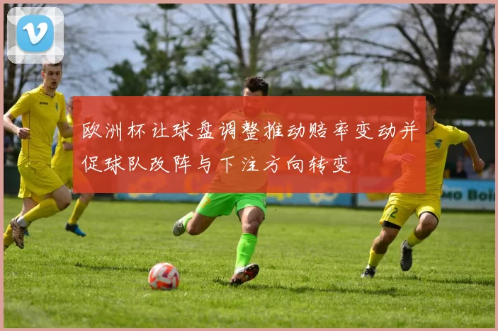 欧洲杯让球盘调整推动赔率变动并促球队改阵与下注方向转变
