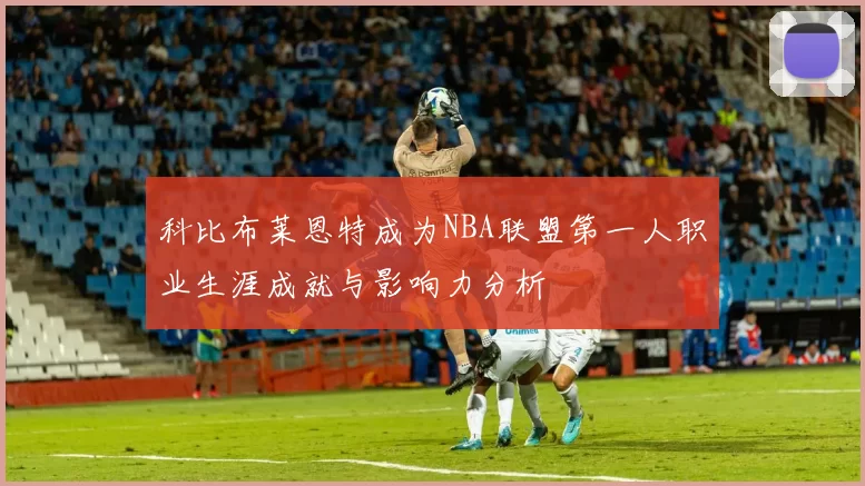 科比布莱恩特成为NBA联盟第一人职业生涯成就与影响力分析