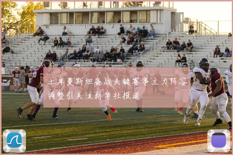 土库曼斯坦备战关键赛事主力阵容调整引关注新华社报道