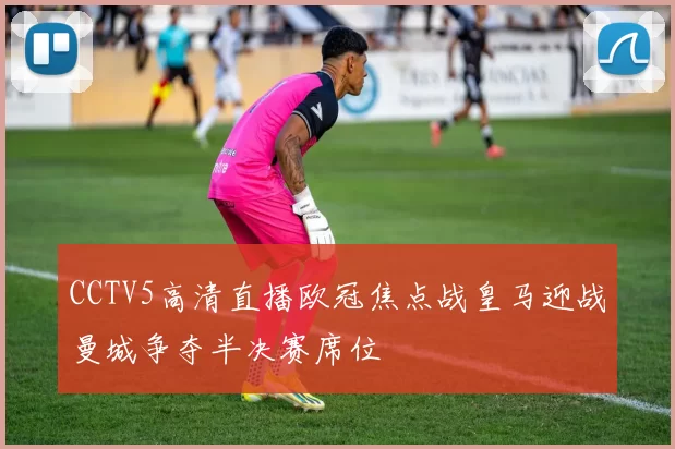 CCTV5高清直播欧冠焦点战皇马迎战曼城争夺半决赛席位