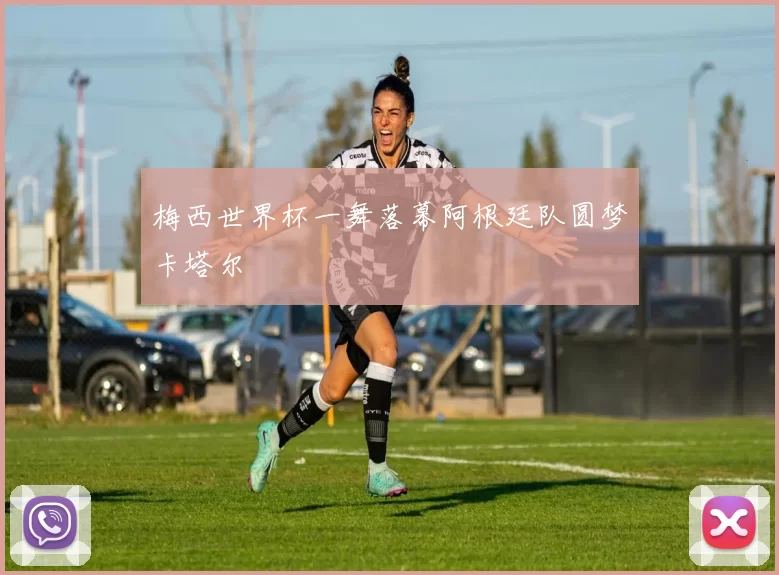 梅西世界杯一舞落幕阿根廷队圆梦卡塔尔