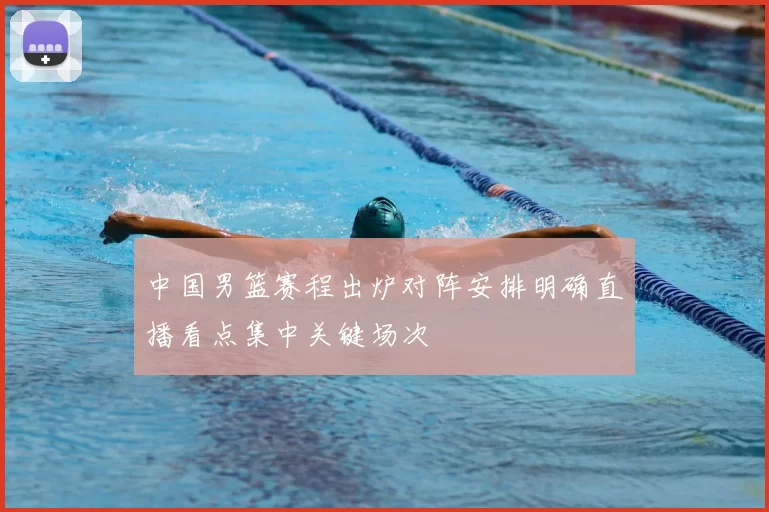 中国男篮赛程出炉对阵安排明确直播看点集中关键场次