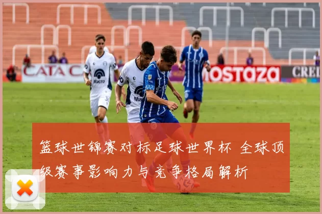 篮球世锦赛对标足球世界杯 全球顶级赛事影响力与竞争格局解析