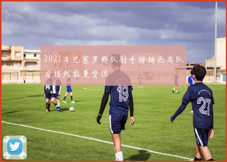 2021年巴塞罗那队射手榜梅西离队后格列兹曼登顶