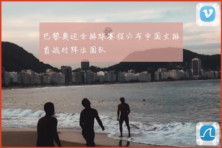 巴黎奥运会排球赛程公布中国女排首战对阵法国队