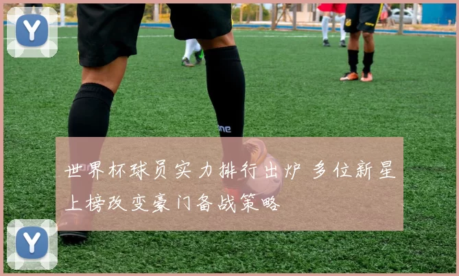 世界杯球员实力排行出炉 多位新星上榜改变豪门备战策略