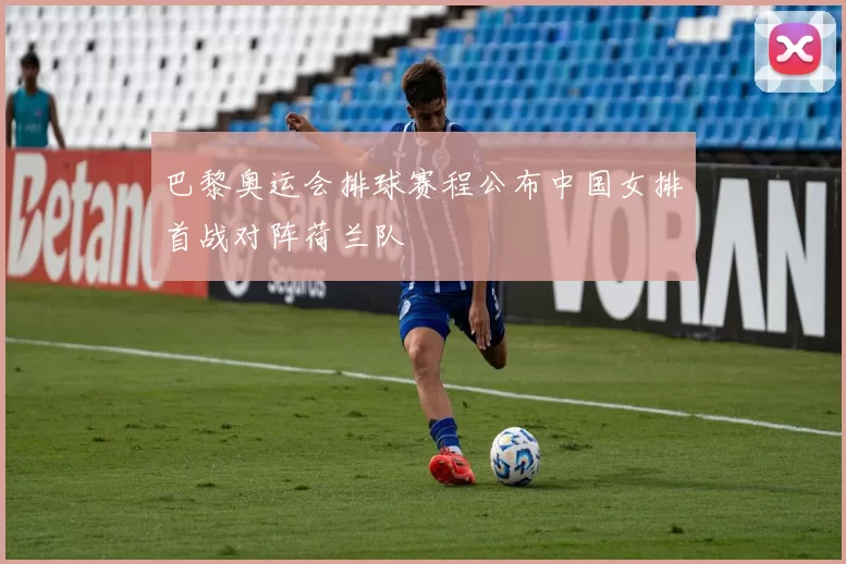 巴黎奥运会排球赛程公布中国女排首战对阵荷兰队