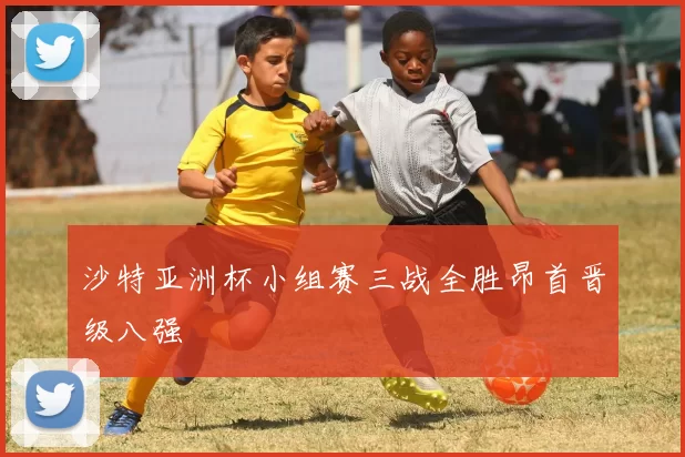 沙特亚洲杯小组赛三战全胜昂首晋级八强