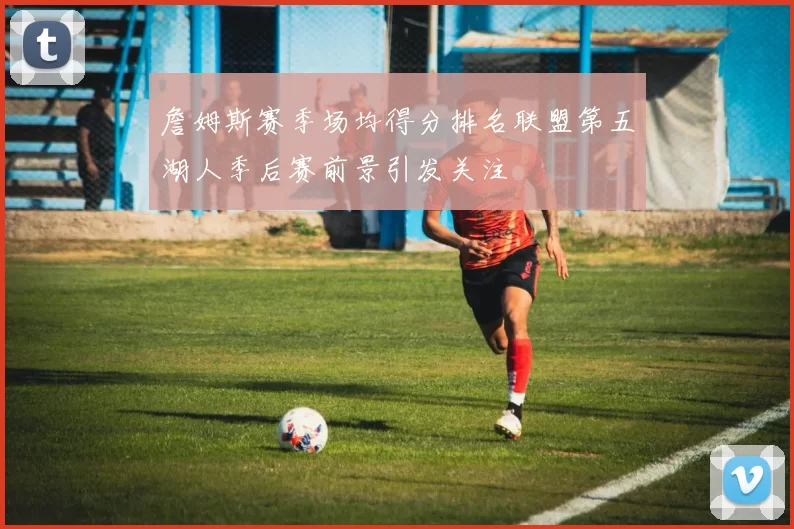 詹姆斯赛季场均得分排名联盟第五湖人季后赛前景引发关注