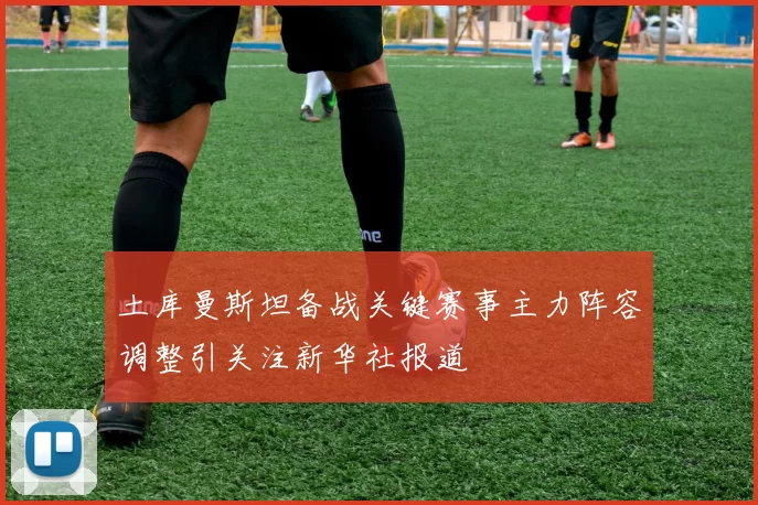 土库曼斯坦备战关键赛事主力阵容调整引关注新华社报道