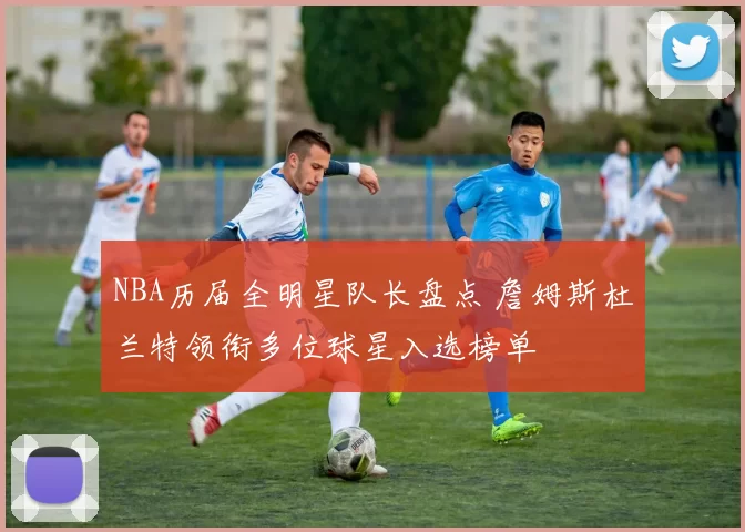 NBA历届全明星队长盘点 詹姆斯杜兰特领衔多位球星入选榜单