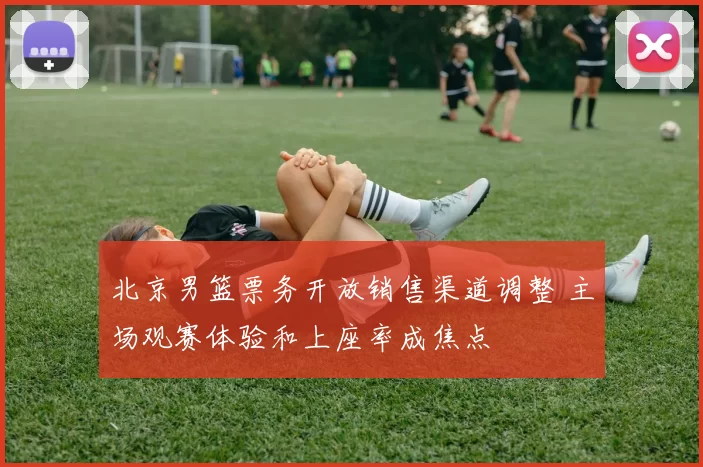 北京男篮票务开放销售渠道调整 主场观赛体验和上座率成焦点